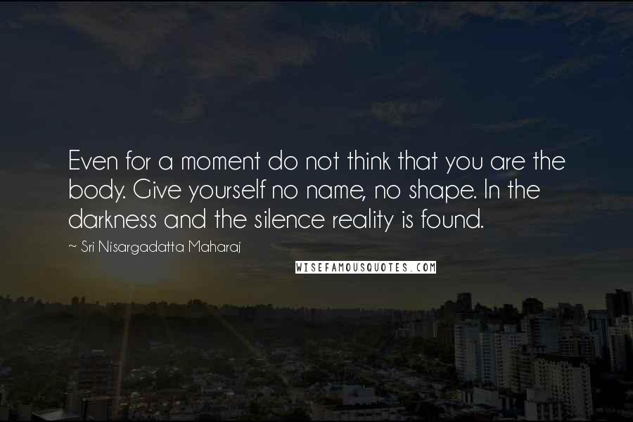 Sri Nisargadatta Maharaj Quotes: Even for a moment do not think that you are the body. Give yourself no name, no shape. In the darkness and the silence reality is found.