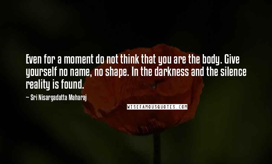 Sri Nisargadatta Maharaj Quotes: Even for a moment do not think that you are the body. Give yourself no name, no shape. In the darkness and the silence reality is found.