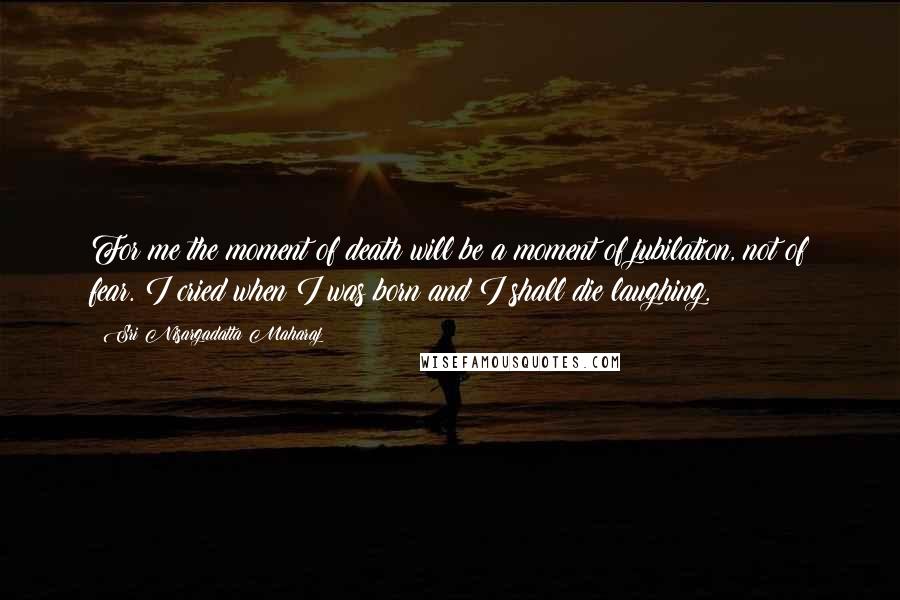 Sri Nisargadatta Maharaj Quotes: For me the moment of death will be a moment of jubilation, not of fear. I cried when I was born and I shall die laughing.