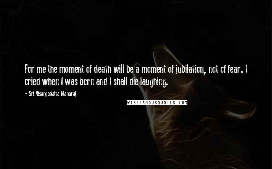 Sri Nisargadatta Maharaj Quotes: For me the moment of death will be a moment of jubilation, not of fear. I cried when I was born and I shall die laughing.