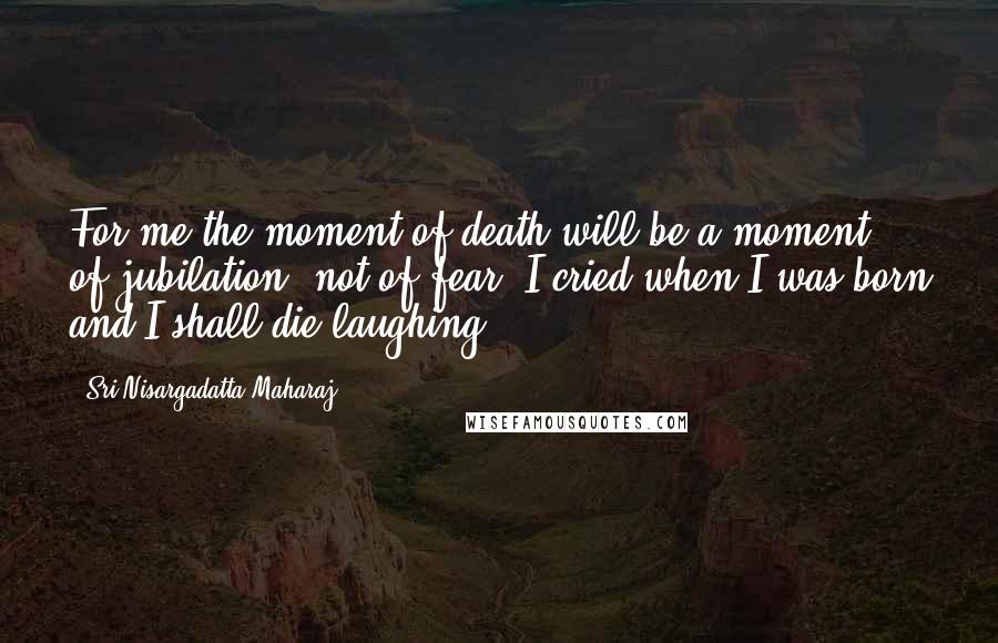 Sri Nisargadatta Maharaj Quotes: For me the moment of death will be a moment of jubilation, not of fear. I cried when I was born and I shall die laughing.