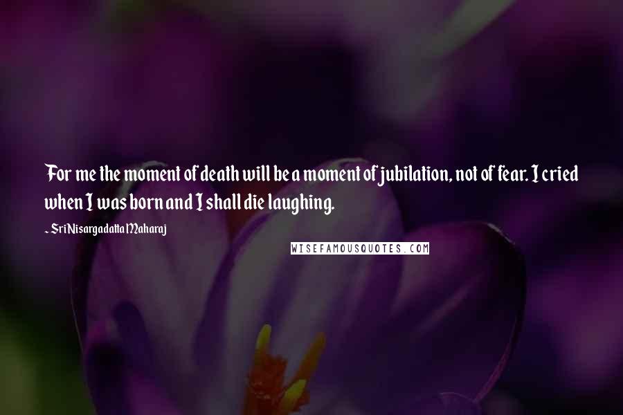 Sri Nisargadatta Maharaj Quotes: For me the moment of death will be a moment of jubilation, not of fear. I cried when I was born and I shall die laughing.