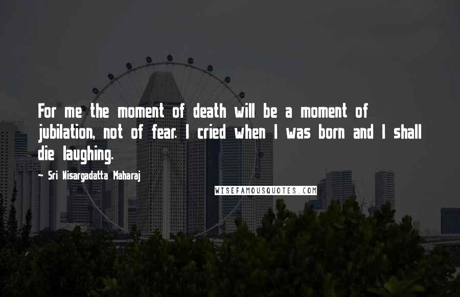 Sri Nisargadatta Maharaj Quotes: For me the moment of death will be a moment of jubilation, not of fear. I cried when I was born and I shall die laughing.