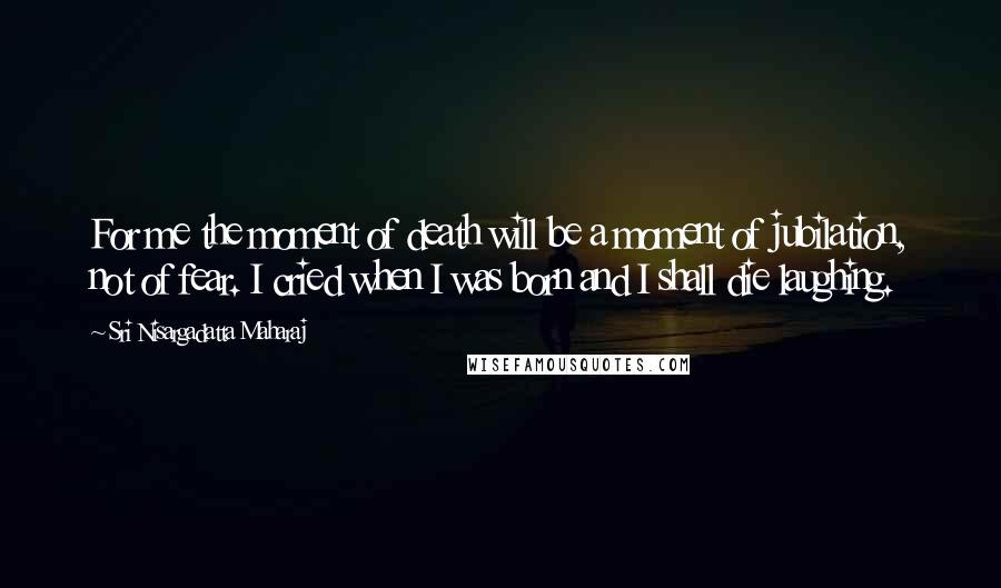 Sri Nisargadatta Maharaj Quotes: For me the moment of death will be a moment of jubilation, not of fear. I cried when I was born and I shall die laughing.