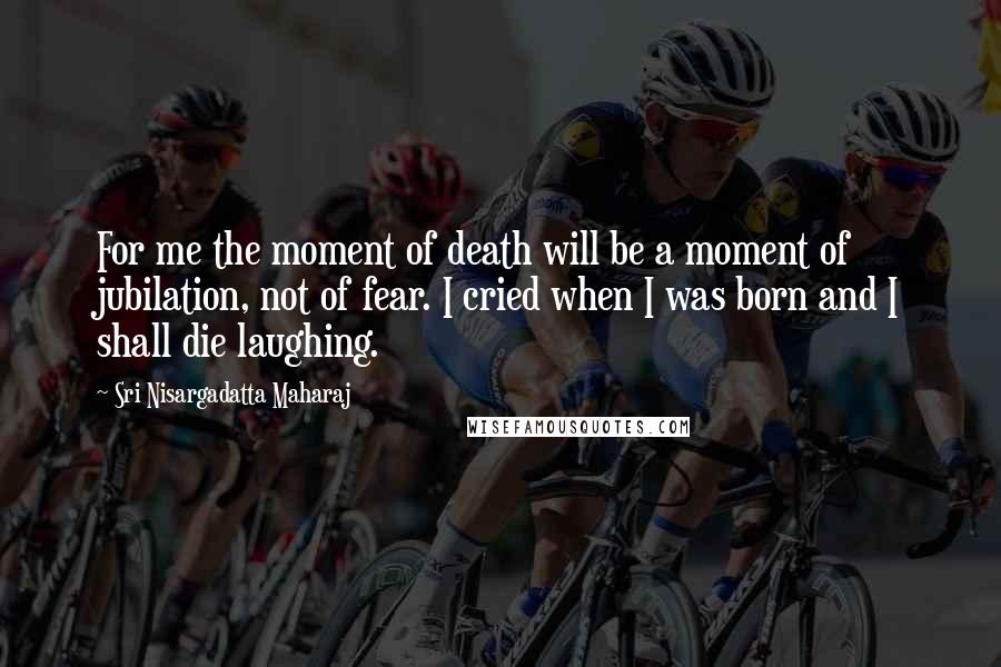 Sri Nisargadatta Maharaj Quotes: For me the moment of death will be a moment of jubilation, not of fear. I cried when I was born and I shall die laughing.