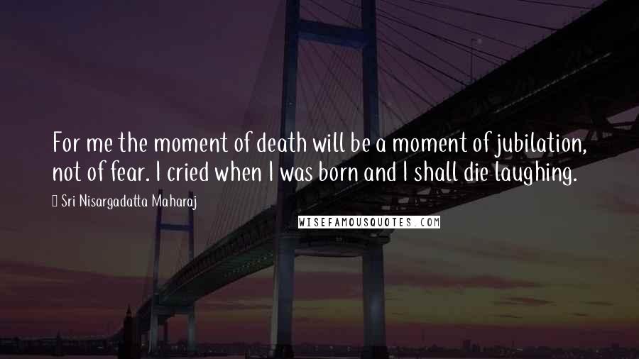 Sri Nisargadatta Maharaj Quotes: For me the moment of death will be a moment of jubilation, not of fear. I cried when I was born and I shall die laughing.