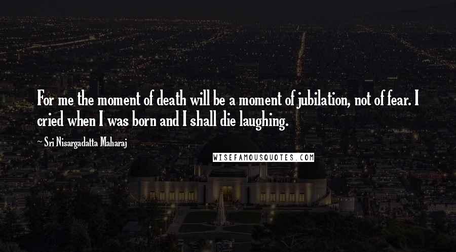 Sri Nisargadatta Maharaj Quotes: For me the moment of death will be a moment of jubilation, not of fear. I cried when I was born and I shall die laughing.
