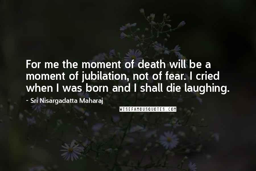 Sri Nisargadatta Maharaj Quotes: For me the moment of death will be a moment of jubilation, not of fear. I cried when I was born and I shall die laughing.