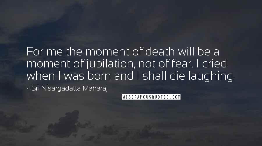 Sri Nisargadatta Maharaj Quotes: For me the moment of death will be a moment of jubilation, not of fear. I cried when I was born and I shall die laughing.
