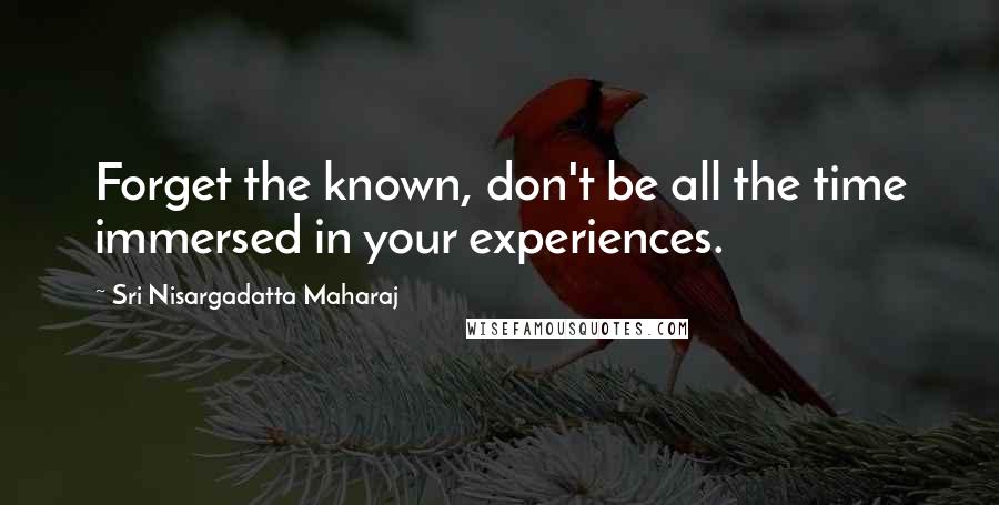 Sri Nisargadatta Maharaj Quotes: Forget the known, don't be all the time immersed in your experiences.