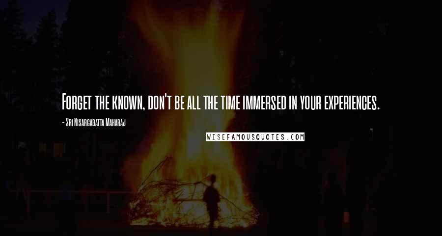 Sri Nisargadatta Maharaj Quotes: Forget the known, don't be all the time immersed in your experiences.