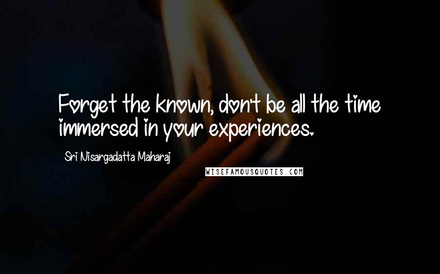 Sri Nisargadatta Maharaj Quotes: Forget the known, don't be all the time immersed in your experiences.