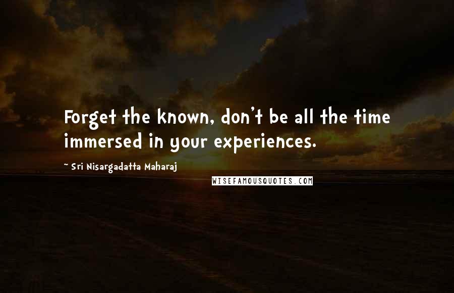 Sri Nisargadatta Maharaj Quotes: Forget the known, don't be all the time immersed in your experiences.