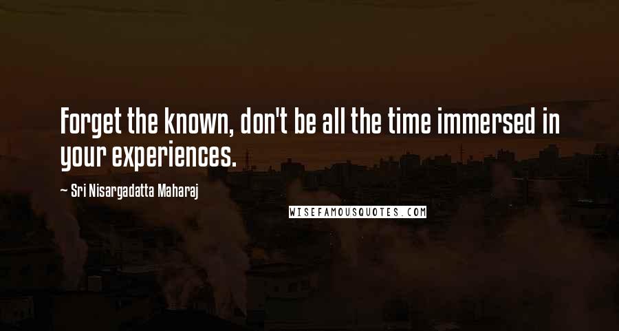 Sri Nisargadatta Maharaj Quotes: Forget the known, don't be all the time immersed in your experiences.