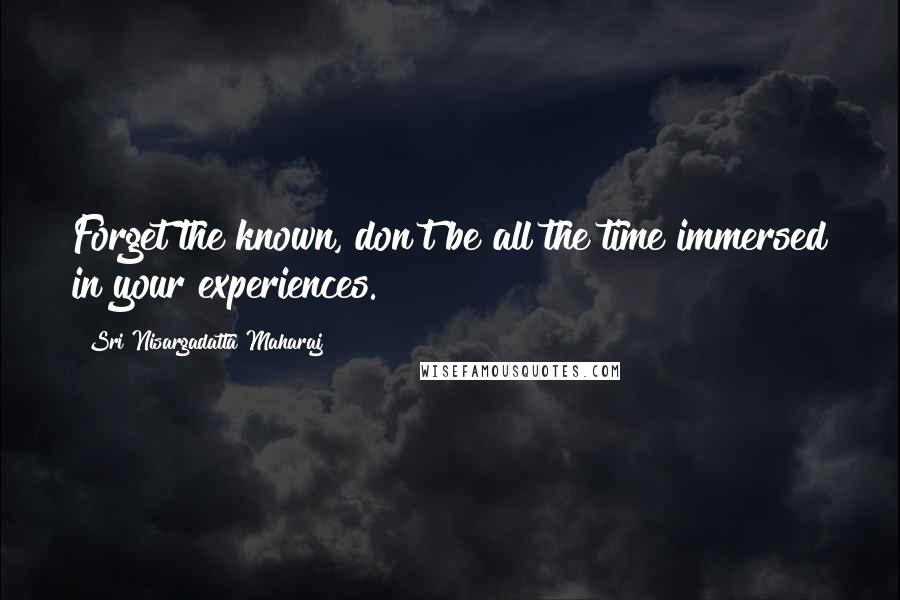 Sri Nisargadatta Maharaj Quotes: Forget the known, don't be all the time immersed in your experiences.