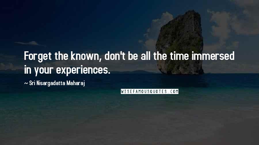 Sri Nisargadatta Maharaj Quotes: Forget the known, don't be all the time immersed in your experiences.