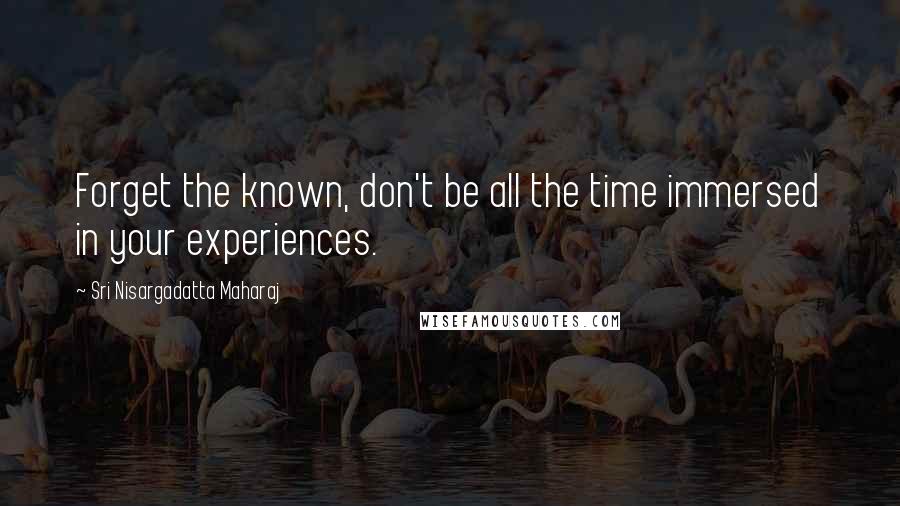 Sri Nisargadatta Maharaj Quotes: Forget the known, don't be all the time immersed in your experiences.