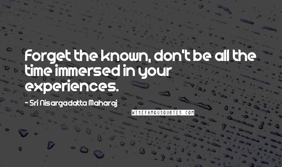 Sri Nisargadatta Maharaj Quotes: Forget the known, don't be all the time immersed in your experiences.