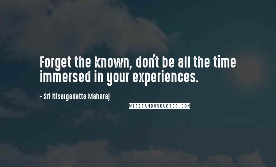 Sri Nisargadatta Maharaj Quotes: Forget the known, don't be all the time immersed in your experiences.