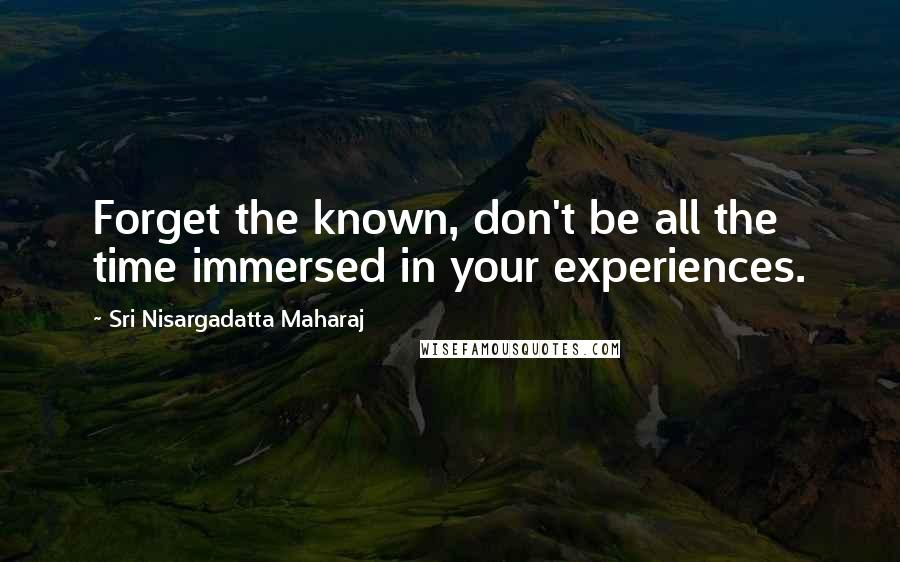 Sri Nisargadatta Maharaj Quotes: Forget the known, don't be all the time immersed in your experiences.