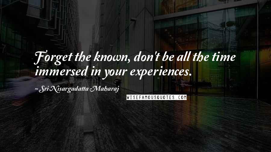 Sri Nisargadatta Maharaj Quotes: Forget the known, don't be all the time immersed in your experiences.
