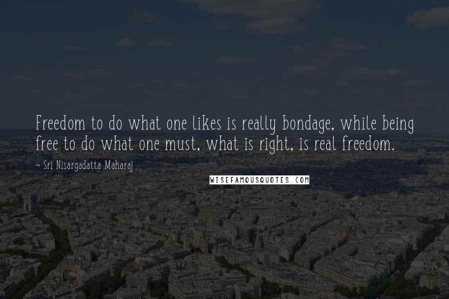 Sri Nisargadatta Maharaj Quotes: Freedom to do what one likes is really bondage, while being free to do what one must, what is right, is real freedom.