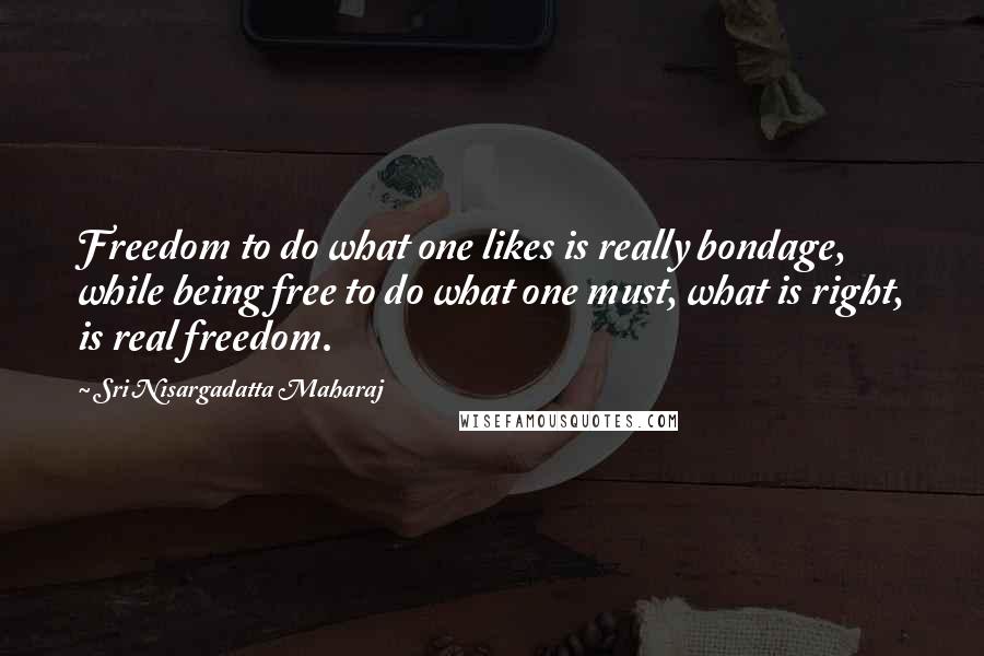 Sri Nisargadatta Maharaj Quotes: Freedom to do what one likes is really bondage, while being free to do what one must, what is right, is real freedom.