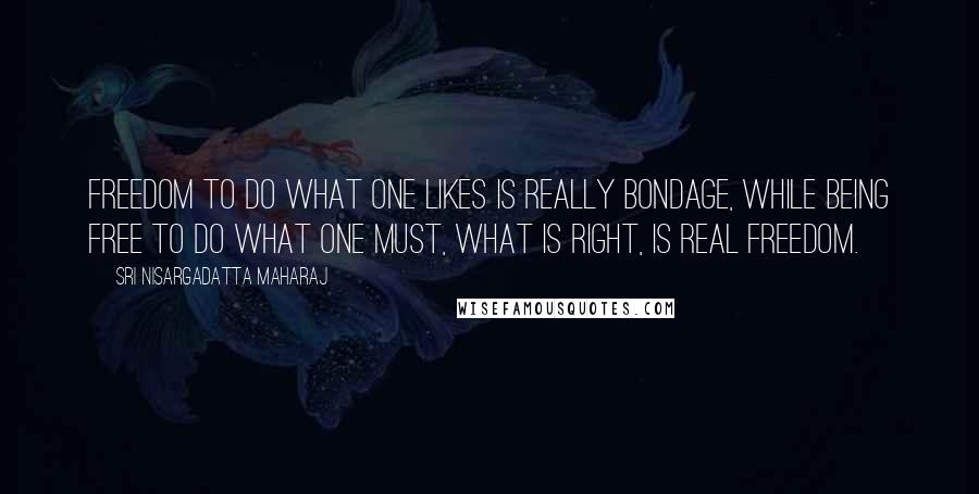 Sri Nisargadatta Maharaj Quotes: Freedom to do what one likes is really bondage, while being free to do what one must, what is right, is real freedom.