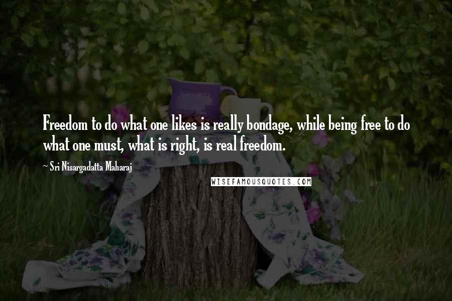 Sri Nisargadatta Maharaj Quotes: Freedom to do what one likes is really bondage, while being free to do what one must, what is right, is real freedom.