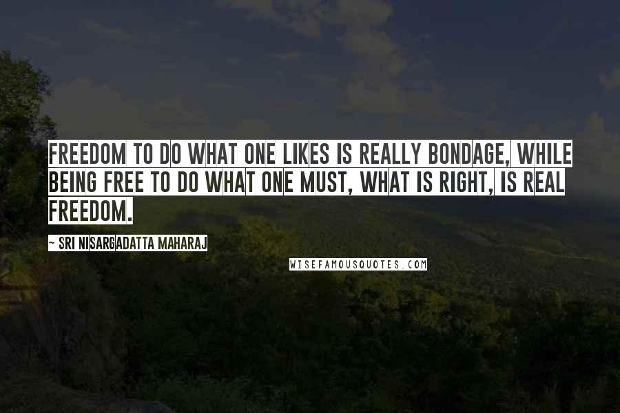 Sri Nisargadatta Maharaj Quotes: Freedom to do what one likes is really bondage, while being free to do what one must, what is right, is real freedom.