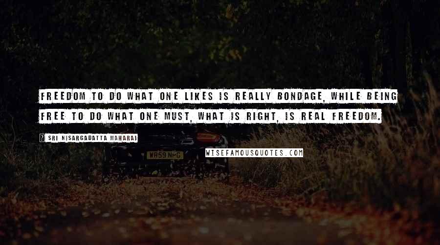 Sri Nisargadatta Maharaj Quotes: Freedom to do what one likes is really bondage, while being free to do what one must, what is right, is real freedom.