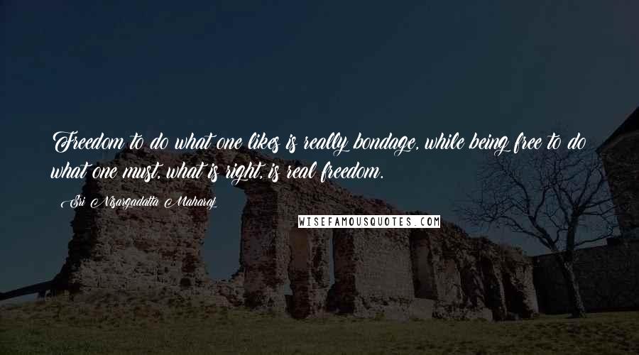 Sri Nisargadatta Maharaj Quotes: Freedom to do what one likes is really bondage, while being free to do what one must, what is right, is real freedom.