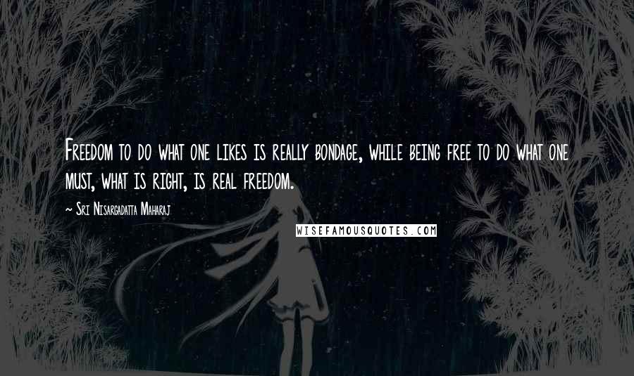 Sri Nisargadatta Maharaj Quotes: Freedom to do what one likes is really bondage, while being free to do what one must, what is right, is real freedom.