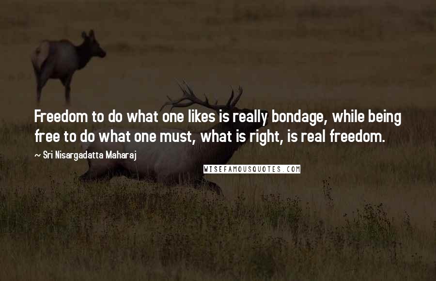 Sri Nisargadatta Maharaj Quotes: Freedom to do what one likes is really bondage, while being free to do what one must, what is right, is real freedom.