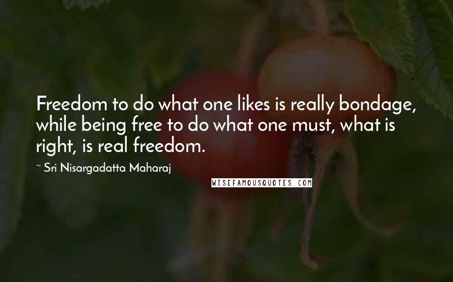 Sri Nisargadatta Maharaj Quotes: Freedom to do what one likes is really bondage, while being free to do what one must, what is right, is real freedom.