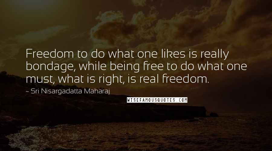 Sri Nisargadatta Maharaj Quotes: Freedom to do what one likes is really bondage, while being free to do what one must, what is right, is real freedom.