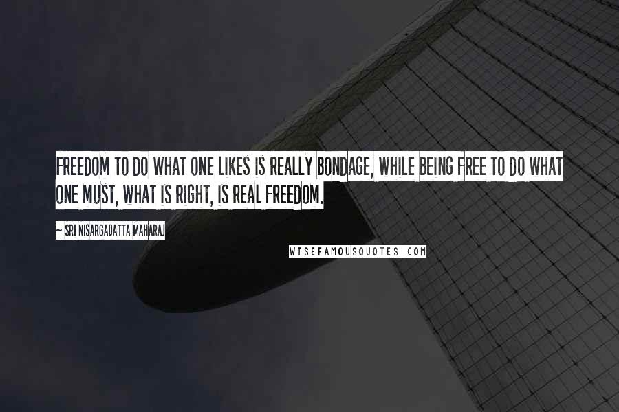 Sri Nisargadatta Maharaj Quotes: Freedom to do what one likes is really bondage, while being free to do what one must, what is right, is real freedom.