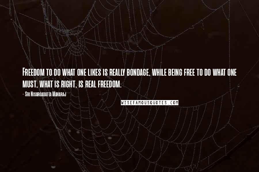 Sri Nisargadatta Maharaj Quotes: Freedom to do what one likes is really bondage, while being free to do what one must, what is right, is real freedom.