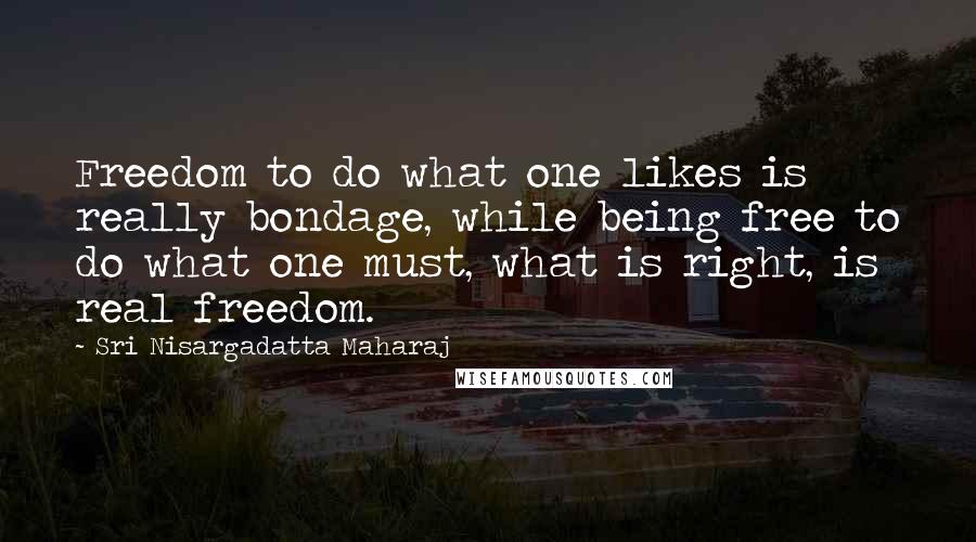 Sri Nisargadatta Maharaj Quotes: Freedom to do what one likes is really bondage, while being free to do what one must, what is right, is real freedom.