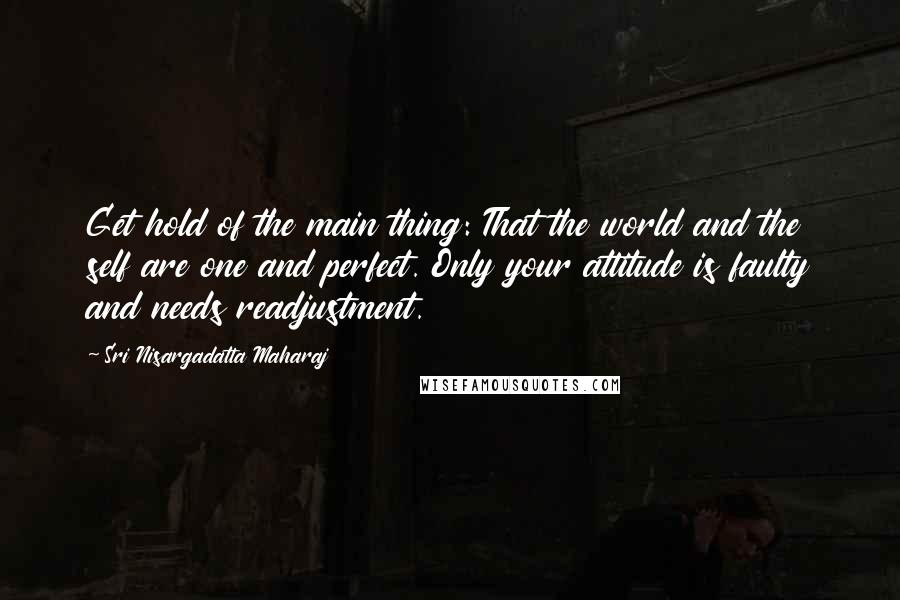 Sri Nisargadatta Maharaj Quotes: Get hold of the main thing: That the world and the self are one and perfect. Only your attitude is faulty and needs readjustment.