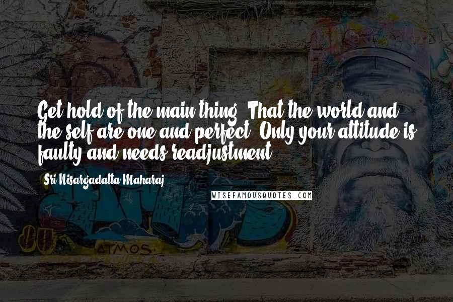 Sri Nisargadatta Maharaj Quotes: Get hold of the main thing: That the world and the self are one and perfect. Only your attitude is faulty and needs readjustment.