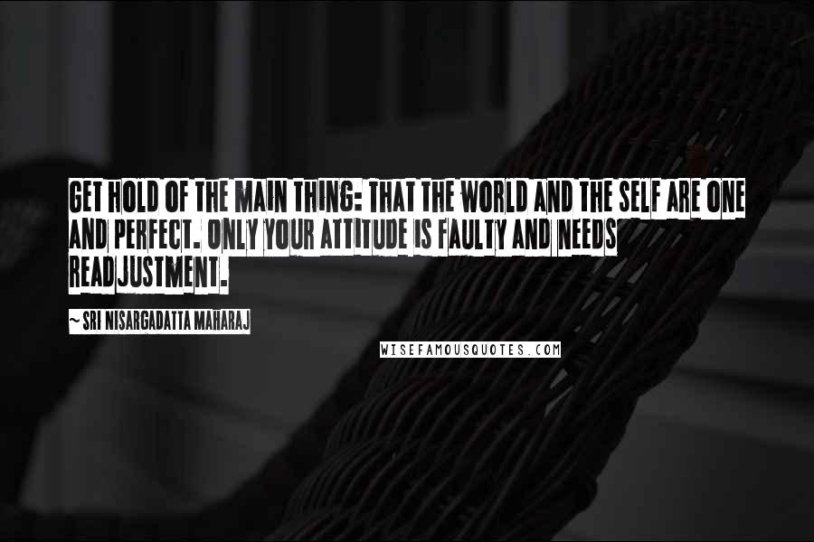 Sri Nisargadatta Maharaj Quotes: Get hold of the main thing: That the world and the self are one and perfect. Only your attitude is faulty and needs readjustment.