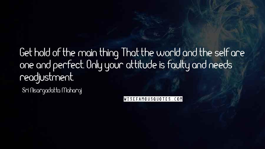 Sri Nisargadatta Maharaj Quotes: Get hold of the main thing: That the world and the self are one and perfect. Only your attitude is faulty and needs readjustment.