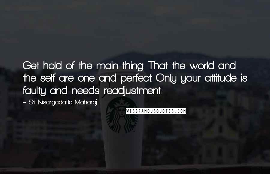 Sri Nisargadatta Maharaj Quotes: Get hold of the main thing: That the world and the self are one and perfect. Only your attitude is faulty and needs readjustment.