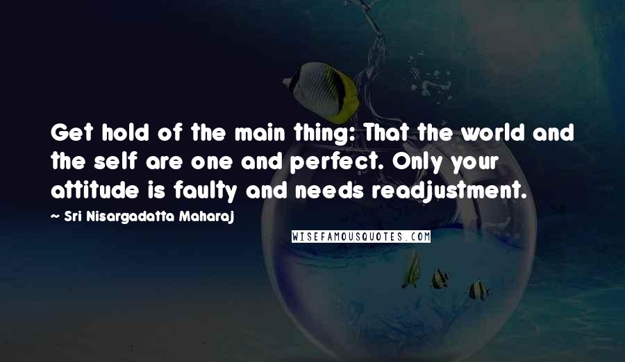 Sri Nisargadatta Maharaj Quotes: Get hold of the main thing: That the world and the self are one and perfect. Only your attitude is faulty and needs readjustment.