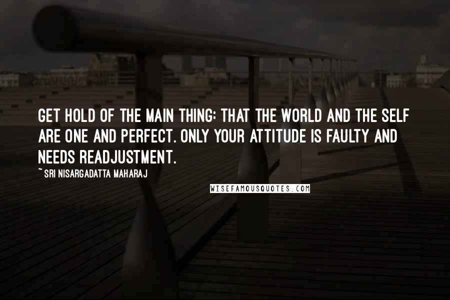 Sri Nisargadatta Maharaj Quotes: Get hold of the main thing: That the world and the self are one and perfect. Only your attitude is faulty and needs readjustment.