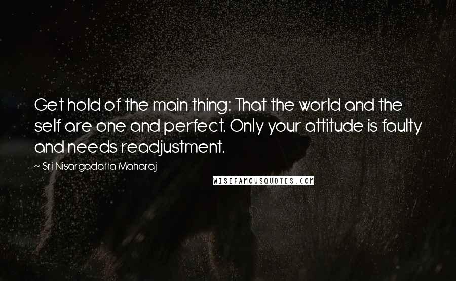 Sri Nisargadatta Maharaj Quotes: Get hold of the main thing: That the world and the self are one and perfect. Only your attitude is faulty and needs readjustment.