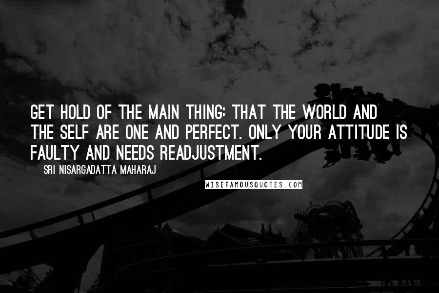 Sri Nisargadatta Maharaj Quotes: Get hold of the main thing: That the world and the self are one and perfect. Only your attitude is faulty and needs readjustment.