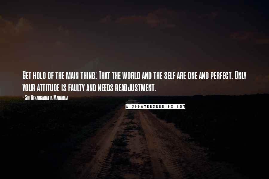 Sri Nisargadatta Maharaj Quotes: Get hold of the main thing: That the world and the self are one and perfect. Only your attitude is faulty and needs readjustment.