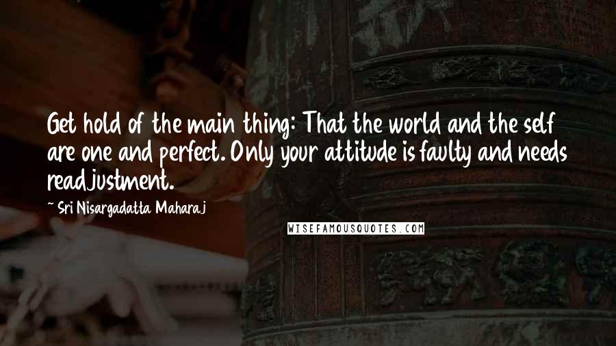 Sri Nisargadatta Maharaj Quotes: Get hold of the main thing: That the world and the self are one and perfect. Only your attitude is faulty and needs readjustment.